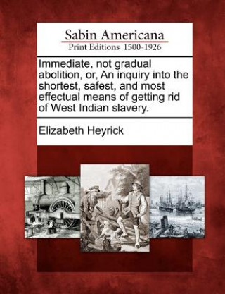 Könyv Immediate, Not Gradual Abolition, Or, an Inquiry Into the Shortest, Safest, and Most Effectual Means of Getting Rid of West Indian Slavery. Elizabeth Heyrick