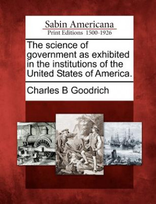 Kniha The Science of Government as Exhibited in the Institutions of the United States of America. Charles B Goodrich