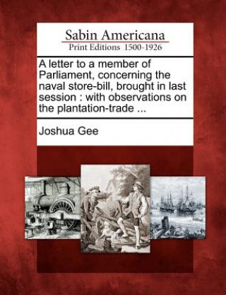 Kniha A Letter to a Member of Parliament, Concerning the Naval Store-Bill, Brought in Last Session: With Observations on the Plantation-Trade ... Joshua Gee