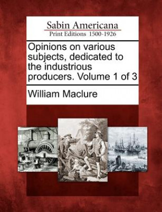 Carte Opinions on Various Subjects, Dedicated to the Industrious Producers. Volume 1 of 3 William Maclure