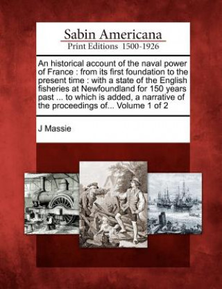 Kniha An Historical Account of the Naval Power of France: From Its First Foundation to the Present Time: With a State of the English Fisheries at Newfoundla J Massie