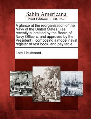 Carte A Glance at the Reorganization of the Navy of the United States: (as Recently Submitted by the Board of Navy Officers, and Approved by the President): Late Lieutenant