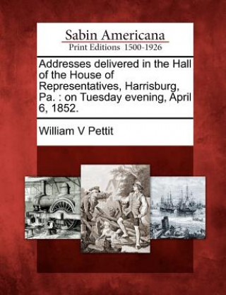 Buch Addresses Delivered in the Hall of the House of Representatives, Harrisburg, Pa.: On Tuesday Evening, April 6, 1852. William V Pettit