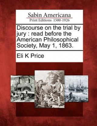 Könyv Discourse on the Trial by Jury: Read Before the American Philosophical Society, May 1, 1863. Eli Kirk Price