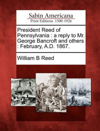 Carte President Reed of Pennsylvania: A Reply to Mr. George Bancroft and Others: February, A.D. 1867. William Bradford Reed