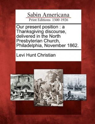 Buch Our Present Position: A Thanksgiving Discourse, Delivered in the North Presbyterian Church, Philadelphia, November 1862. Levi Hunt Christian