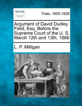 Könyv Argument of David Dudley Field, Esq. Before the Supreme Court of the U. S. March 12th and 13th, 1866 L P Milligan