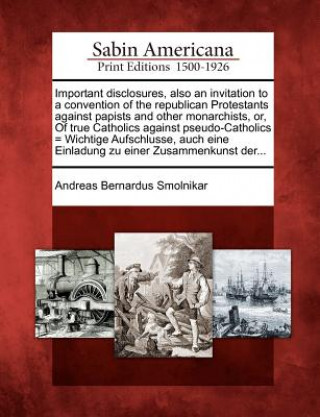 Kniha Important Disclosures, Also an Invitation to a Convention of the Republican Protestants Against Papists and Other Monarchists, Or, of True Catholics A Andreas Bernardus Smolnikar