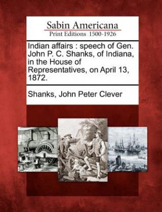 Kniha Indian Affairs: Speech of Gen. John P. C. Shanks, of Indiana, in the House of Representatives, on April 13, 1872. John Peter Clever Shanks