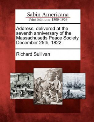 Kniha Address, Delivered at the Seventh Anniversary of the Massachusetts Peace Society, December 25th, 1822. Richard Sullivan