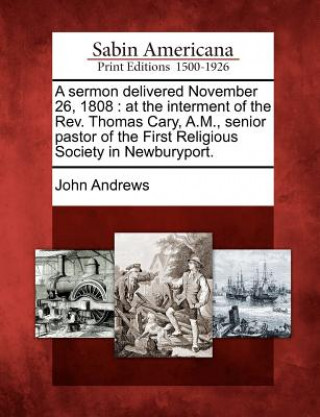 Kniha A Sermon Delivered November 26, 1808: At the Interment of the Rev. Thomas Cary, A.M., Senior Pastor of the First Religious Society in Newburyport. John Andrews