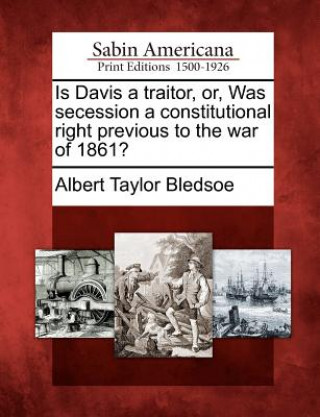 Carte Is Davis a Traitor, Or, Was Secession a Constitutional Right Previous to the War of 1861? Albert Taylor Bledsoe