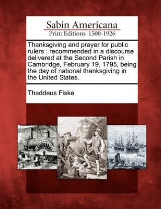 Knjiga Thanksgiving and Prayer for Public Rulers: Recommended in a Discourse Delivered at the Second Parish in Cambridge, February 19, 1795, Being the Day of Thaddeus Fiske