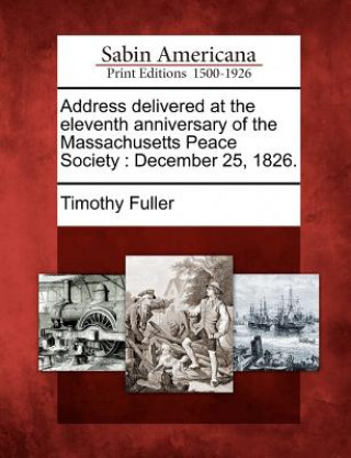 Book Address Delivered at the Eleventh Anniversary of the Massachusetts Peace Society: December 25, 1826. Timothy Fuller