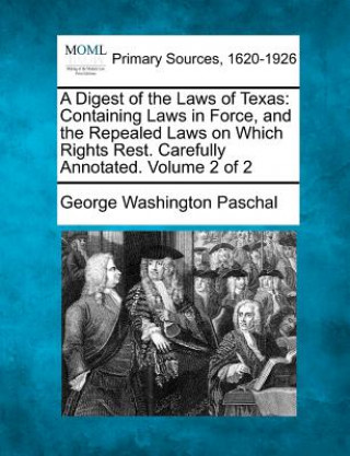Book A Digest of the Laws of Texas: Containing Laws in Force, and the Repealed Laws on Which Rights Rest. Carefully Annotated. Volume 2 of 2 George Washington Paschal