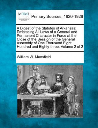 Carte A Digest of the Statutes of Arkansas: Embracing All Laws of a General and Permanent Character in Force at the Close of the Session of the General Asse William W Mansfield