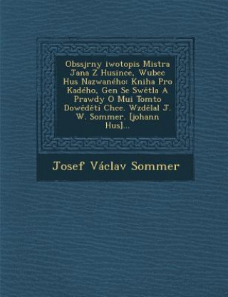 Kniha Obssjrny [Iwotopis Mistra Jana Z Husince, Wubec Hus Nazwaneho: Kniha Pro Ka[deho, Gen[ Se SW Tla a Prawdy O Mu[i Tomto Dow D Ti Chce. Wzd Lal J. W. So Josef Vaclav Sommer