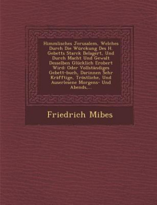 Libro Himmlisches Jerusalem, Welches Durch Die Würckung Des H. Gebetts Starck Belagert, Und Durch Macht Und Gewalt Desselben Glücklich Erobert Wird: Oder Vo Friedrich Mibes