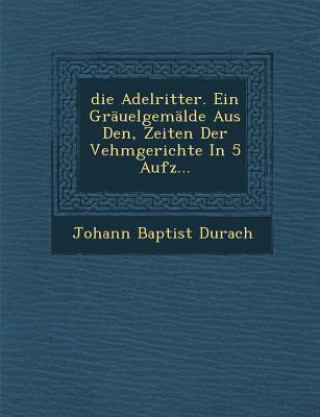 Kniha Die Adelritter. Ein Grauelgemalde Aus Den, Zeiten Der Vehmgerichte in 5 Aufz Johann Baptist Durach