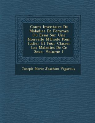 Book Cours L Mentaire de Maladies de Femmes Ou Essai Sur Une Nouvelle M Thode Pour Tudier Et Pour Classer Les Maladies de Ce Sexe, Volume 1 Joseph Marie Joachim Vigarous