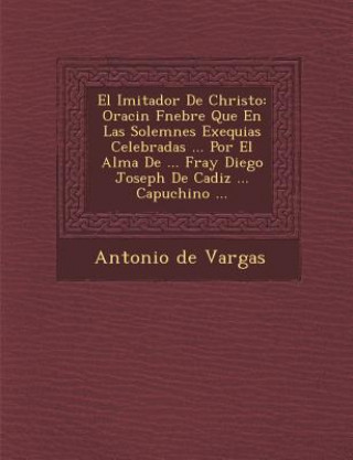 Kniha El Imitador De Christo: Oraci&#65533;n F&#65533;nebre Que En Las Solemnes Exequias Celebradas ... Por El Alma De ... Fray Diego Joseph De Cadi Antonio De Vargas