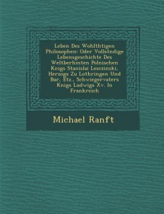 Kniha Leben Des Wohlth Tigen Philosophen: Oder Vollst Ndige Lebensgeschichte Des Weltber Hmten Polnischen K Nigs Stanislai Lesczinski, Herzogs Zu Lothringen Michael Ranft