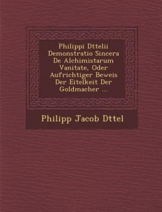 Kniha Philippi D Ttelii Demonstratio Sincera de Alchimistarum Vanitate, Oder Aufrichtiger Beweis Der Eitelkeit Der Goldmacher ... Philipp Jacob D Ttel