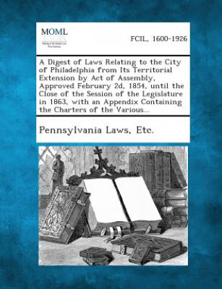 Kniha A Digest of Laws Relating to the City of Philadelphia from Its Territorial Extension by Act of Assembly, Approved February 2D, 1854, Until the Close o Etc Pennsylvania Laws