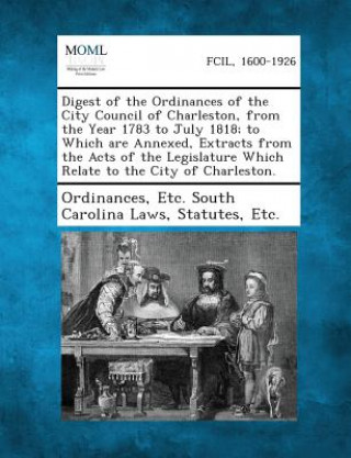 Carte Digest of the Ordinances of the City Council of Charleston, from the Year 1783 to July 1818; To Which Are Annexed, Extracts from the Acts of the Legis Etc South Carolina Laws St Ordinances