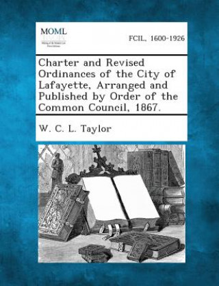 Könyv Charter and Revised Ordinances of the City of Lafayette, Arranged and Published by Order of the Common Council, 1867. W C L Taylor