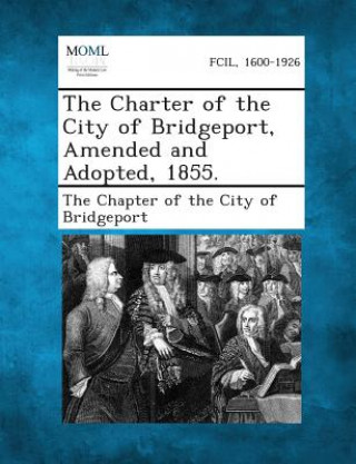 Kniha The Charter of the City of Bridgeport, Amended and Adopted, 1855. The Chapter of the City of Bridgeport