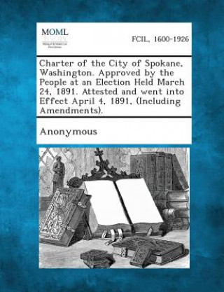 Kniha Charter of the City of Spokane, Washington. Approved by the People at an Election Held March 24, 1891. Attested and Went Into Effect April 4, 1891, (I Anonymous