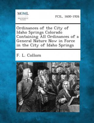 Książka Ordinances of the City of Idaho Springs Colorado Containing All Ordinances of a General Nature Now in Force in the City of Idaho Springs F L Collom