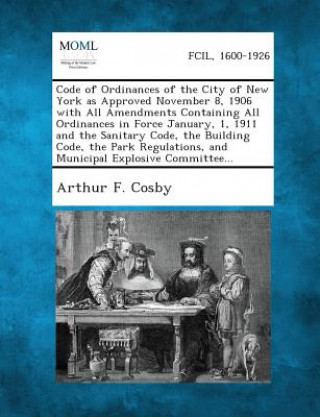 Libro Code of Ordinances of the City of New York as Approved November 8, 1906 with All Amendments Containing All Ordinances in Force January, 1, 1911 and Th Arthur F Cosby