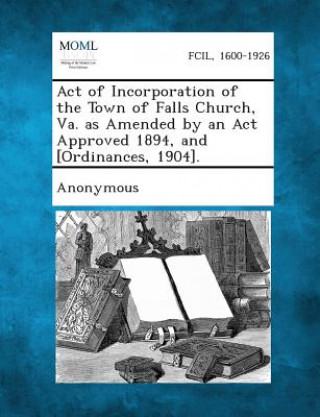 Könyv Act of Incorporation of the Town of Falls Church, Va. as Amended by an ACT Approved 1894, and [Ordinances, 1904]. Anonymous