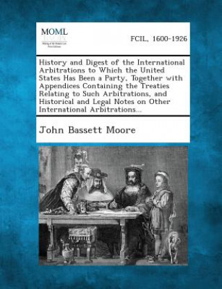 Kniha History and Digest of the International Arbitrations to Which the United States Has Been a Party, Together with Appendices Containing the Treaties Rel John Bassett Moore