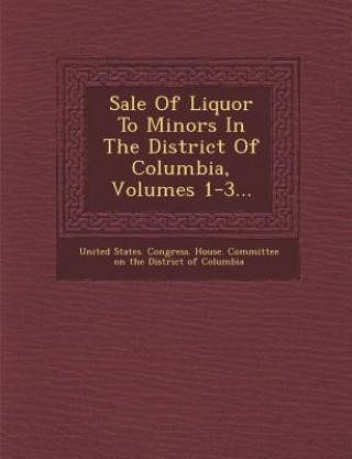 Könyv Sale of Liquor to Minors in the District of Columbia, Volumes 1-3... United States Congress House Committe