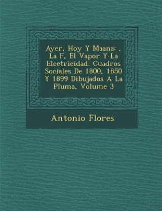 Kniha Ayer, Hoy y Ma Ana: , La F, El Vapor y La Electricidad. Cuadros Sociales de 1800, 1850 y 1899 Dibujados a la Pluma, Volume 3 Antonio Flores