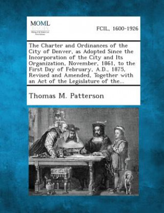 Buch The Charter and Ordinances of the City of Denver, as Adopted Since the Incorporation of the City and Its Organization, November, 1861, to the First Da Thomas M Patterson