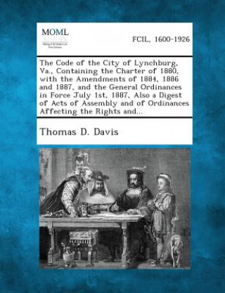 Kniha The Code of the City of Lynchburg, Va., Containing the Charter of 1880, with the Amendments of 1884, 1886 and 1887, and the General Ordinances in Forc Thomas D Davis