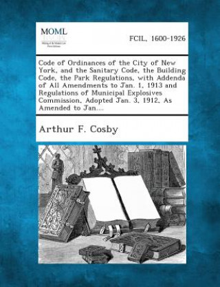 Kniha Code of Ordinances of the City of New York, and the Sanitary Code, the Building Code, the Park Regulations, with Addenda of All Amendments to Jan. 1, Arthur F Cosby