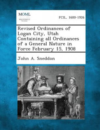 Könyv Revised Ordinances of Logan City, Utah Containing All Ordinances of a General Nature in Force February 15, 1908 John a Sneddon