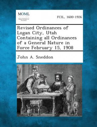 Kniha Revised Ordinances of Logan City, Utah Containing All Ordinances of a General Nature in Force February 15, 1908 John a Sneddon