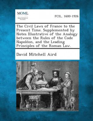 Kniha The Civil Laws of France to the Present Time. Supplemented by Notes Illustrative of the Analogy Between the Rules of the Code Napoleon, and the Leadin David Mitchell Aird