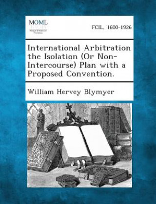 Kniha International Arbitration the Isolation (or Non-Intercourse) Plan with a Proposed Convention. William Hervey Blymyer