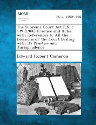 Carte The Supreme Court ACT R.S. C. 139 (1906) Practice and Rules with References to All the Decisions of the Court Dealing with Its Practice and Jurisprude Edward Robert Cameron