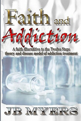 Könyv Faith and Addiction: A faith alternative to the Twelve Steps theory and disease model of addiction treatment J B Myers