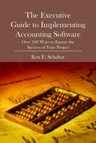 Kniha The Executive Guide to Implementing Accounting Software: Over 100 Ways to Ensure the Success of Your Project Ken E Sebahar