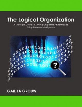 Книга The Logical Organization: A Strategic Guide To Driving Corporate Performance Using Business Intelligence Gail La Grouw