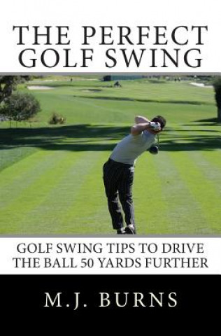 Könyv The Perfect Golf Swing: Golf Swing Tips To Drive The Ball 50 Yards Further M J Burns